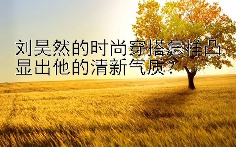 刘昊然的时尚穿搭怎样凸显出他的清新气质？