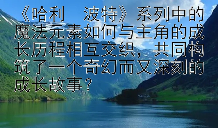 《哈利・波特》系列中的魔法元素如何与主角的成长历程相互交织，共同构筑了一个奇幻而又深刻的成长故事？