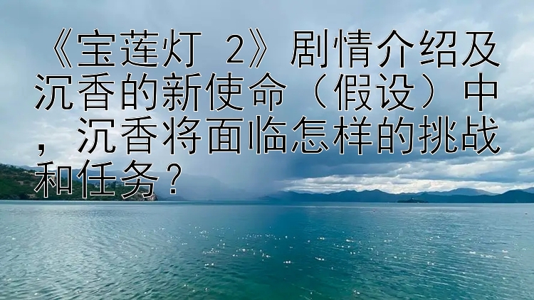 《宝莲灯 2》剧情介绍及沉香的新使命（假设）中，沉香将面临怎样的挑战和任务？