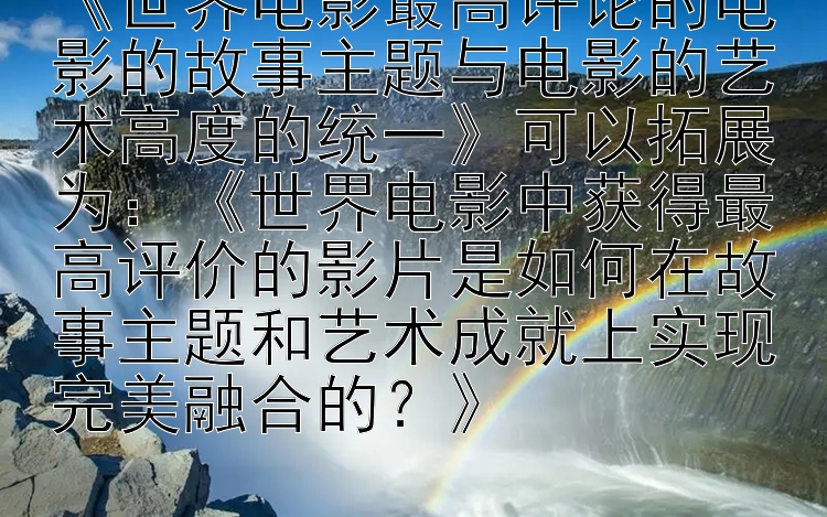 《世界电影最高评论的电影的故事主题与电影的艺术高度的统一》可以拓展为：《世界电影中获得最高评价的影片是如何在故事主题和艺术成就上实现完美融合的？》