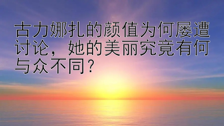 古力娜扎的颜值为何屡遭讨论，她的美丽究竟有何与众不同？