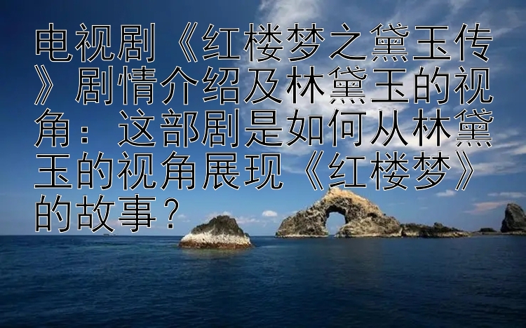 电视剧《红楼梦之黛玉传》剧情介绍及林黛玉的视角：这部剧是如何从林黛玉的视角展现《红楼梦》的故事？