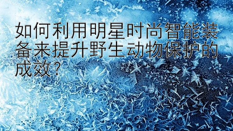 如何利用明星时尚智能装备来提升野生动物保护的成效？