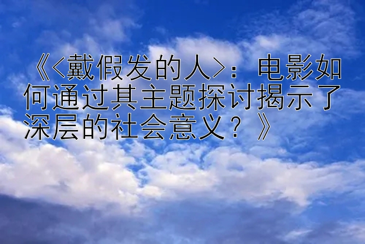 《<戴假发的人>：电影如何通过其主题探讨揭示了深层的社会意义？》