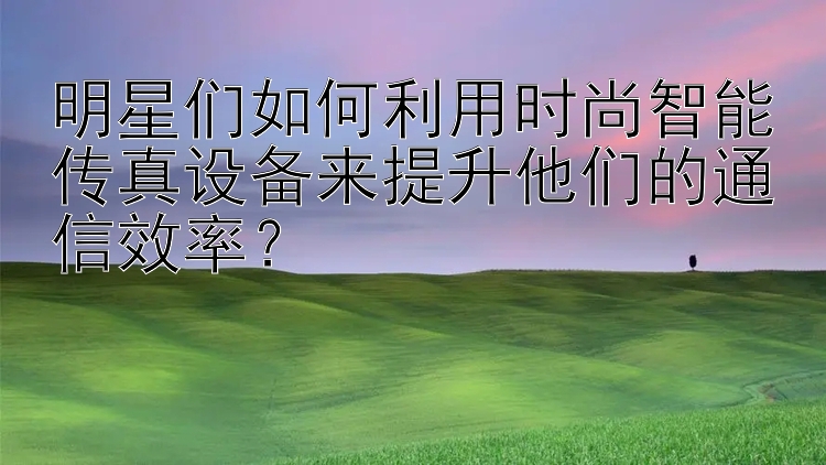 明星们如何利用时尚智能传真设备来提升他们的通信效率？