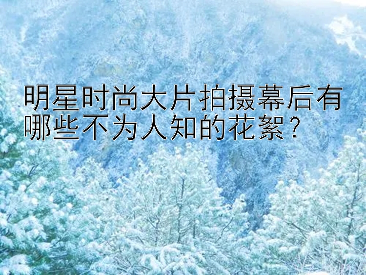 明星时尚大片拍摄幕后有哪些不为人知的花絮？