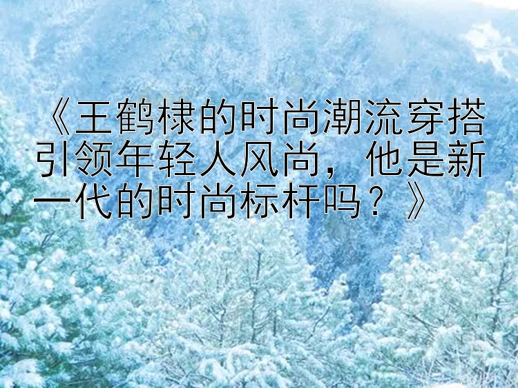 《王鹤棣的时尚潮流穿搭引领年轻人风尚，他是新一代的时尚标杆吗？》