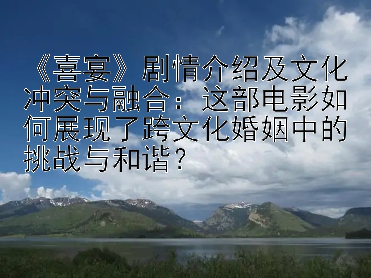 《喜宴》剧情介绍及文化冲突与融合：这部电影如何展现了跨文化婚姻中的挑战与和谐？