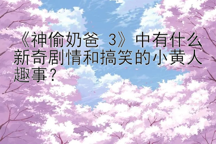 《神偷奶爸 3》中有什么新奇剧情和搞笑的小黄人趣事？