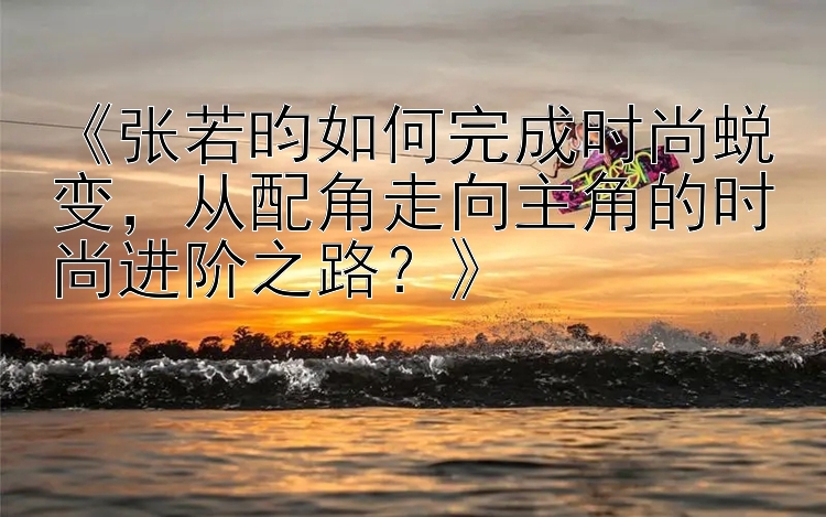 《张若昀如何完成时尚蜕变，从配角走向主角的时尚进阶之路？》