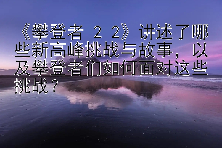 《攀登者 2 2》讲述了哪些新高峰挑战与故事，以及攀登者们如何面对这些挑战？