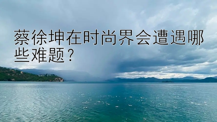 大发彩票真的假的   蔡徐坤在时尚界会遭遇哪些难题？