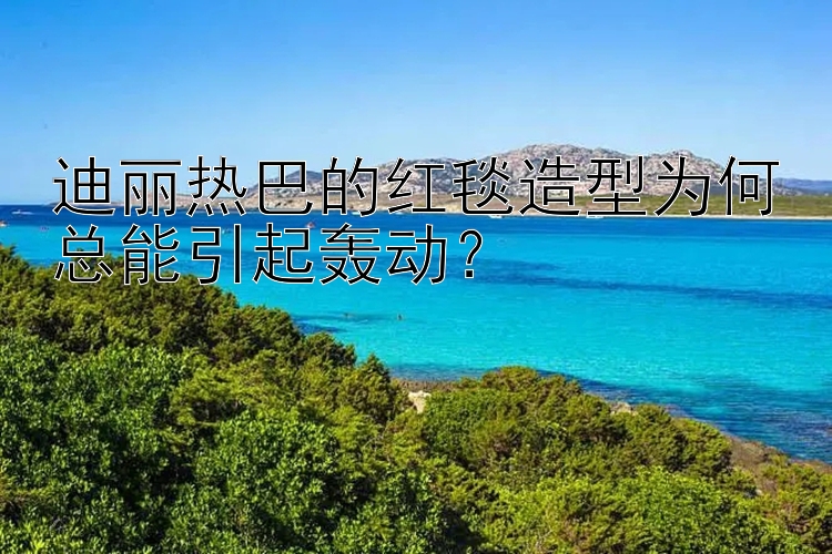 迪丽热巴的红毯造型为何总能引起轰动？