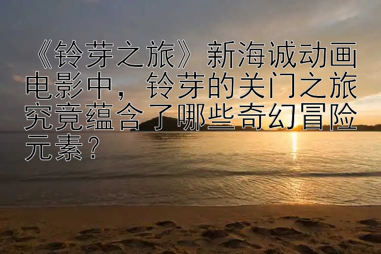 《铃芽之旅》新海诚动画电影中，铃芽的关门之旅究竟蕴含了哪些奇幻冒险元素？