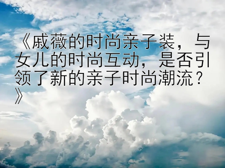 《戚薇的时尚亲子装，与女儿的时尚互动，是否引领了新的亲子时尚潮流？》