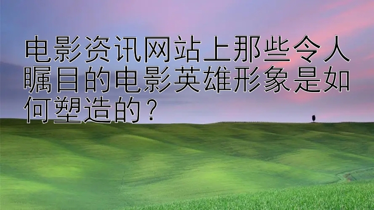 电影资讯网站上那些令人瞩目的电影英雄形象是如何塑造的？