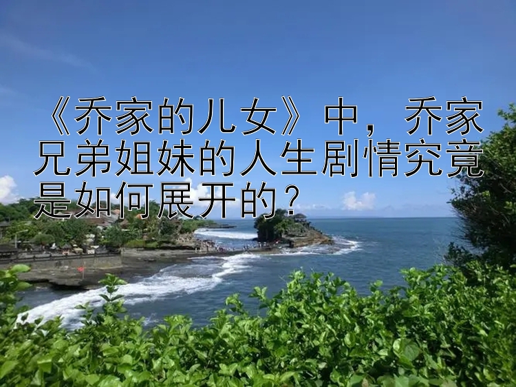 《乔家的儿女》中，乔家兄弟姐妹的人生剧情究竟是如何展开的？