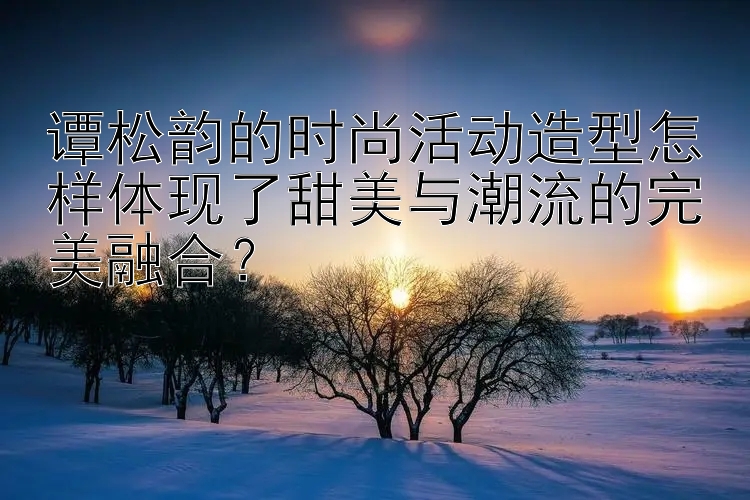 谭松韵的时尚活动造型怎样体现了甜美与潮流的完美融合？