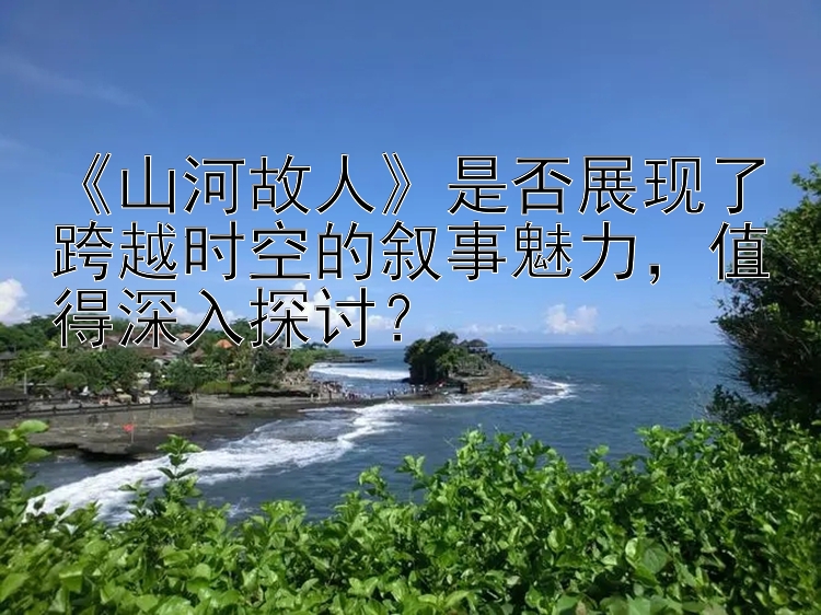 《山河故人》是否展现了跨越时空的叙事魅力，值得深入探讨？