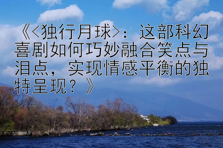 《<独行月球>：这部科幻喜剧如何巧妙融合笑点与泪点，实现情感平衡的独特呈现？》