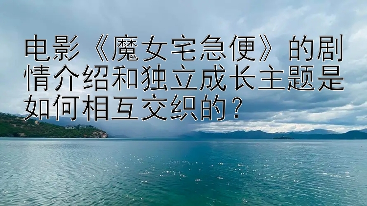 电影《魔女宅急便》的剧情介绍和独立成长主题是如何相互交织的？