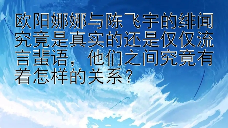 欧阳娜娜与陈飞宇的绯闻究竟是真实的还是仅仅流言蜚语，他们之间究竟有着怎样的关系？